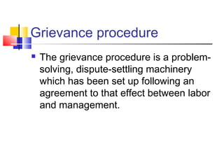 Grievance procedure
 The grievance procedure is a problem-
solving, dispute-settling machinery
which has been set up following an
agreement to that effect between labor
and management.
 