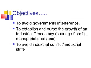 Objectives…..
 To avoid governments interference.
 To establish and nurse the growth of an
Industrial Democracy (sharing of profits,
managerial decisions)
 To avoid industrial conflict/ industrial
strife
 