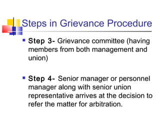 Steps in Grievance Procedure
 Step 3- Grievance committee (having
members from both management and
union)
 Step 4- Senior manager or personnel
manager along with senior union
representative arrives at the decision to
refer the matter for arbitration.
 