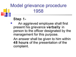 Model grievance procedure
1958
Step 1-
 An aggrieved employee shall first
present his grievance verbally in
person to the officer designated by the
management for this purpose.
An answer shall be given to him within
48 hours of the presentation of the
complaint.
 