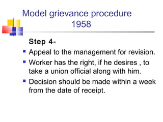 Model grievance procedure
1958
Step 4-
 Appeal to the management for revision.
 Worker has the right, if he desires , to
take a union official along with him.
 Decision should be made within a week
from the date of receipt.
 