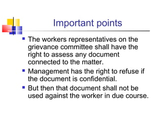 Important points
 The workers representatives on the
grievance committee shall have the
right to assess any document
connected to the matter.
 Management has the right to refuse if
the document is confidential.
 But then that document shall not be
used against the worker in due course.
 