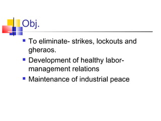 Obj.
 To eliminate- strikes, lockouts and
gheraos.
 Development of healthy labor-
management relations
 Maintenance of industrial peace
 
