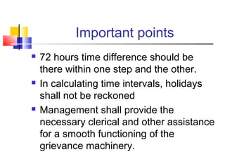 Important points
 72 hours time difference should be
there within one step and the other.
 In calculating time intervals, holidays
shall not be reckoned
 Management shall provide the
necessary clerical and other assistance
for a smooth functioning of the
grievance machinery.
 