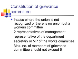 Constitution of grievance
committee
 Incase where the union is not
recognized or there is no union but a
workers committee
2 representatives of management
representative of the department
secretary or VP of the works committee
Max. no. of members of grievance
committee should not exceed 6
 