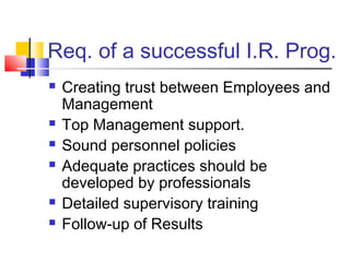 Req. of a successful I.R. Prog.
 Creating trust between Employees and
Management
 Top Management support.
 Sound personnel policies
 Adequate practices should be
developed by professionals
 Detailed supervisory training
 Follow-up of Results
 