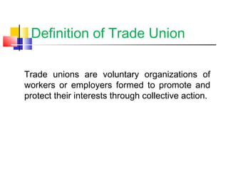 Definition of Trade Union
Trade unions are voluntary organizations of
workers or employers formed to promote and
protect their interests through collective action.
 