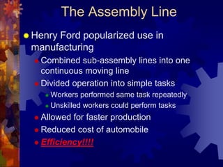 The Assembly Line 
 Henry Ford popularized use in 
manufacturing 
 Combined sub-assembly lines into one 
continuous moving line 
 Divided operation into simple tasks 
 Workers performed same task repeatedly 
 Unskilled workers could perform tasks 
 Allowed for faster production 
 Reduced cost of automobile 
 Efficiency!!!! 
 