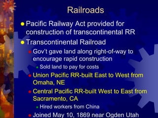 Railroads 
 Pacific Railway Act provided for 
construction of transcontinental RR 
 Transcontinental Railroad 
 Gov’t gave land along right-of-way to 
encourage rapid construction 
 Sold land to pay for costs 
 Union Pacific RR-built East to West from 
Omaha, NE 
 Central Pacific RR-built West to East from 
Sacramento, CA 
 Hired workers from China 
 Joined May 10, 1869 near Ogden Utah 
 