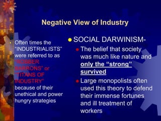 Negative View of Industry 
SOCIAL DARWINISM- 
 The belief that society 
was much like nature and 
only the “strong” 
survived 
 Large monopolists often 
used this theory to defend 
their immense fortunes 
and ill treatment of 
workers 
• Often times the 
“INDUSTRIALISTS” 
were referred to as 
“ROBBER 
BARRONS” or 
“TITANS OF 
INDUSTRY” 
because of their 
unethical and power 
hungry strategies 
 