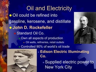 Oil and Electricity 
 Oil could be refined into 
gasoline, kerosene, and distillate 
John D. Rockefeller 
 Standard Oil Co. 
 Own all aspects of production 
 Oil wells, refineries, retail outlets 
 Controlled 90% of world’s oil trade 
 Edison Electric Illuminating 
Co. 
 Supplied electric power to 
New York City 
 