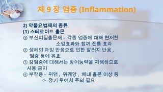 제 9 장 염증 (Inflammation)
2) 약물요법제의 종류
(1) 스테로이드 홀몬
① 부신피질홀몬제 - 각종 염증에 대해 현저한
소염효과와 함께 진통 효과
② 생체의 과잉 반응으로 인한 알러지 반응 ,
염증 등에 유효
③ 감염증에 대해서는 방어능력을 저해하므로
사용 금지
④ 부작용 - 위염 , 위궤양 , 체내 홀몬 이상 등
-> 장기 투여시 주의 필요
 