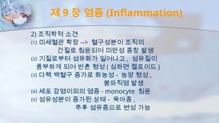 제 9 장 염증 (Inflammation)
2) 조직학적 소견
⑴ 미세혈관 확장 --> 혈구성분이 조직의
간질로 침윤되어 미만성 종창 발생
⑵ 기질로부터 섬유화가 일어나고 , 섬유질이
풍부하게 되어 반흔 형성 ( 심하면 켈로이드 )
⑶ 다핵 백혈구 증가로 화농성 - 농양 형성 ,
봉와직염 발생
⑷ 세포 감염이외의 염증 - monocyte 침윤
⑸ 섬유성분이 증가된 상태 - 육아종 ,
추후 섬유종으로 변성 가능
 