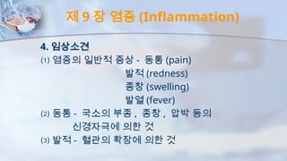 제 9 장 염증 (Inflammation)
4. 임상소견
⑴ 염증의 일반적 증상 - 동통 (pain)
발적 (redness)
종창 (swelling)
발열 (fever)
⑵ 동통 - 국소의 부종 , 종창 , 압박 등의
신경자극에 의한 것
⑶ 발적 - 혈관의 확장에 의한 것
 