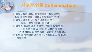 제 9 장 염증 (Inflammation)
⑷ 종창 - 혈관내에서의 혈구성분 , 혈장성분의
침윤에 의한 부종 , 섬유성분의 증가가 원인
⑸ 발열 - 국소 반응 , 혈관내로의 균 또는
내독소 유입 ( 고열 , 이상열 )
⑹ 감염증 이외의 염증인 경우 - 전신성 발열 없음
동통은 주로 급성기 , 아급성기에 심함
농양 형성으로 심한 동통 - 배농하면 동통 경감
⑺ 원인 제거 어려운 만성 염증 , 동통으로 자세 불안정
- 치유 지연
 