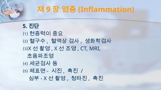 제 9 장 염증 (Inflammation)
5. 진단
⑴ 현증력이 중요
⑵ 혈구수 , 혈액상 검사 , 생화학검사
⑶X 선 촬영 , X 선 조영 , CT, MRI,
초음파조영
⑷ 세균검사 등
⑸ 체표면 - 시진 , 촉진 /
심부 - X 선 촬영 , 청타진 , 촉진
 