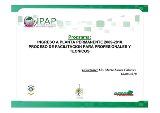 Programa:
   INGRESO A PLANTA PERMANENTE 2009-2010
PROCESO DE FACILITACION PARA PROFESIONALES Y
                  TECNICOS



                      Disertante: Lic. María Laura Cabezas
                                                10-08-2010
 