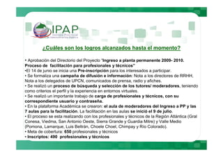 ¿Cuáles son los logros alcanzados hasta el momento?

• Aprobación del Directorio del Proyecto “Ingreso a planta permanente 2009- 2010.
Proceso de facilitación para profesionales y técnicos”
•El 14 de junio se inicia una Pre-inscripción para los interesados a participar.
• Se formaliza una campaña de difusión e información: Nota a los directores de RRHH,
Nota a los delegados de UPCN, comunicados de prensa, radio y afiches.
• Se realizó un proceso de búsqueda y selección de los tutores/ moderadores, teniendo
como criterios el perfil y la experiencia en entornos virtuales.
• Se realizó un importante trabajo de carga de profesionales y técnicos, con su
correspondiente usuario y contraseña.
• En la plataforma Académica se crearon: el aula de moderadores del Ingreso a PP y las
7 aulas para la facilitación. La facilitación en las aulas se inició el 9 de julio.
• El proceso se esta realizando con los profesionales y técnicos de la Región Atlántica (Gral
Conesa, Viedma, San Antonio Oeste, Sierra Grande y Guardia Mitre) y Valle Medio
(Pomona, Lamarque, Luis Beltrán, Choele Choel, Chimpay y Río Colorado).
• Meta de cobertura: 650 profesionales y técnicos
• Inscriptos: 490 profesionales y técnicos
 
