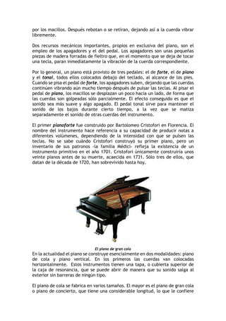 por los macillos. Después rebotan o se retiran, dejando así a la cuerda vibrar
libremente.
Dos recursos mecánicos importantes, propios en exclusiva del piano, son el
empleo de los apagadores y el del pedal. Los apagadores son unas pequeñas
piezas de madera forradas de fieltro que, en el momento que se deja de tocar
una tecla, paran inmediatamente la vibración de la cuerda correspondiente.
Por lo general, un piano está provisto de tres pedales: el de forte, el de piano
y el tonal, todos ellos colocados debajo del teclado, al alcance de los pies.
Cuando se pisa el pedal de forte, los apagadores suben, dejando que las cuerdas
continúen vibrando aún mucho tiempo después de pulsar las teclas. Al pisar el
pedal de piano, los macillos se desplazan un poco hacia un lado, de forma que
las cuerdas son golpeadas sólo parcialmente. El efecto conseguido es que el
sonido sea más suave y algo apagado. El pedal tonal sirve para mantener el
sonido de los bajos durante cierto tiempo, a la vez que se matiza
separadamente el sonido de otras cuerdas del instrumento.
El primer pianoforte fue construido por Bartolomeo Cristofori en Florencia. El
nombre del instrumento hace referencia a su capacidad de producir notas a
diferentes volúmenes, dependiendo de la intensidad con que se pulsen las
teclas. No se sabe cuándo Cristofori construyó su primer piano, pero un
inventario de sus patronos -la familia Médici- refleja la existencia de un
instrumento primitivo en el año 1701. Cristofori únicamente construiría unos
veinte pianos antes de su muerte, acaecida en 1731. Sólo tres de ellos, que
datan de la década de 1720, han sobrevivido hasta hoy.
El piano de gran cola
En la actualidad el piano se construye esencialmente en dos modalidades: piano
de cola y piano vertical. En los primeros las cuerdas van colocadas
horizontalmente. Estos instrumentos tienen una tapa, o cubierta superior de
la caja de resonancia, que se puede abrir de manera que su sonido salga al
exterior sin barreras de ningún tipo.
El piano de cola se fabrica en varios tamaños. El mayor es el piano de gran cola
o piano de concierto, que tiene una considerable longitud, lo que le confiere
 