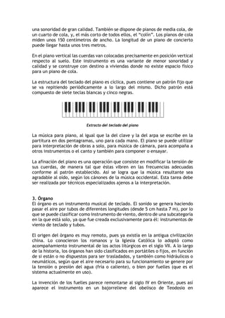 una sonoridad de gran calidad. También se dispone de pianos de media cola, de
un cuarto de cola, y, el más corto de todos ellos, el “colín”. Los pianos de cola
miden unos 150 centímetros de ancho. La longitud de un piano de concierto
puede llegar hasta unos tres metros.
En el piano vertical las cuerdas van colocadas precisamente en posición vertical
respecto al suelo. Este instrumento es una variante de menor sonoridad y
calidad y se construye con destino a viviendas donde no existe espacio físico
para un piano de cola.
La estructura del teclado del piano es cíclica, pues contiene un patrón fijo que
se va repitiendo periódicamente a lo largo del mismo. Dicho patrón está
compuesto de siete teclas blancas y cinco negras.
Extracto del teclado del piano
La música para piano, al igual que la del clave y la del arpa se escribe en la
partitura en dos pentagramas, uno para cada mano. El piano se puede utilizar
para interpretación de obras a solo, para música de cámara, para acompaña a
otros instrumentos o el canto y también para componer o ensayar.
La afinación del piano es una operación que consiste en modificar la tensión de
sus cuerdas, de manera tal que éstas vibren en las frecuencias adecuadas
conforme al patrón establecido. Así se logra que la música resultante sea
agradable al oído, según los cánones de la música occidental. Esta tarea debe
ser realizada por técnicos especializados ajenos a la interpretación.
3. Órgano
El órgano es un instrumento musical de teclado. El sonido se genera haciendo
pasar el aire por tubos de diferentes longitudes (desde 5 cm hasta 7 m), por lo
que se puede clasificar como instrumento de viento, dentro de una subcategoría
en la que está solo, ya que fue creada exclusivamente para él: instrumentos de
viento de teclado y tubos.
El origen del órgano es muy remoto, pues ya existía en la antigua civilización
china. Lo conocieron los romanos y la Iglesia Católica lo adoptó como
acompañamiento instrumental de los actos litúrgicos en el siglo VII. A lo largo
de la historia, los órganos han sido clasificados en portátiles o fijos, en función
de si están o no dispuestos para ser trasladados, y también como hidráulicos o
neumáticos, según que el aire necesario para su funcionamiento se genere por
la tensión o presión del agua (fría o caliente), o bien por fuelles (que es el
sistema actualmente en uso).
La invención de los fuelles parece remontarse al siglo IV en Oriente, pues así
aparece el instrumento en un bajorrelieve del obelisco de Teodosio en
 
