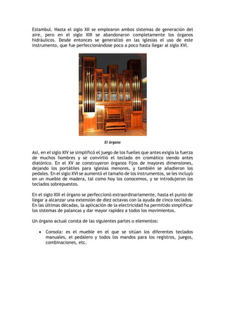 Estambul. Hasta el siglo XII se emplearon ambos sistemas de generación del
aire, pero en el siglo XIII se abandonaron completamente los órganos
hidráulicos. Desde entonces se generalizó en las iglesias el uso de este
instrumento, que fue perfeccionándose poco a poco hasta llegar al siglo XVI.
El órgano
Así, en el siglo XIV se simplificó el juego de los fuelles que antes exigía la fuerza
de muchos hombres y se convirtió el teclado en cromático siendo antes
diatónico. En el XV se construyeron órganos fijos de mayores dimensiones,
dejando los portátiles para iglesias menores, y también se añadieron los
pedales. En el siglo XVI se aumentó el tamaño de los instrumentos, se les incluyó
en un mueble de madera, tal como hoy los conocemos, y se introdujeron los
teclados sobrepuestos.
En el siglo XIX el órgano se perfeccionó extraordinariamente, hasta el punto de
llegar a alcanzar una extensión de diez octavas con la ayuda de cinco teclados.
En las últimas décadas, la aplicación de la electricidad ha permitido simplificar
los sistemas de palancas y dar mayor rapidez a todos los movimientos.
Un órgano actual consta de las siguientes partes o elementos:
• Consola: es el mueble en el que se sitúan los diferentes teclados
manuales, el pedalero y todos los mandos para los registros, juegos,
combinaciones, etc.
 