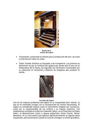 Detalle de la
consola del órgano
• Transmisión: comprende el sistema para la producción del aire, así como
su distribución hasta los tubos.
• Tubos: Pueden dividirse en flautados o de trompetería. Los primeros se
denominan así por la similitud del agujero por donde sale el aire con la
embocadura de la flauta; los segundos son fácilmente reconocibles por
su colocación en horizontal y disponen de lengüetas para producir el
sonido.
Los tubos del órgano
Uno de los mayores problemas del órgano es su incapacidad para matizar, lo
que se ha intentado corregir con la incorporación de ciertos mecanismos. El
órgano es considerado todavía como el instrumento religioso por excelencia,
quizá por la majestuosidad de sus timbres y su riqueza expresiva. Fue
ampliamente utilizado en el Barroco (Haendel, Bach), en el Clasicismo (el Padre
Soler), el Romanticismo (Liszt) y épocas posteriores (Cesar Franck, Olivier
Messiaen). Es un instrumento que aparece significativamente en algunas obras
orquestales, particularmente cuando se trata de conseguir un efecto grandioso,
 