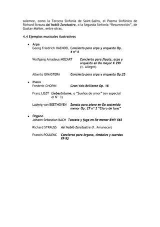 solemne, como la Tercera Sinfonía de Saint-Saëns, el Poema Sinfónico de
Richard Strauss Así habló Zaratustra, o la Segunda Sinfonía “Resurrección”, de
Gustav Mahler, entre otras.
4.4 Ejemplos musicales ilustrativos
• Arpa
Georg Friedrich HAENDEL Concierto para arpa y orquesta Op.
4 nº 6
Wolfgang Amadeus MOZART Concierto para flauta, arpa y
orquesta en Do mayor K 299
(1. Allegro)
Alberto GINASTERA Concierto para arpa y orquesta Op.25
• Piano
Frederic CHOPIN Gran Vals Brillante Op. 18
Franz LISZT Liebesträume, o “Sueños de amor” (en especial
el N° 3)
Ludwig van BEETHOVEN Sonata para piano en Do sostenido
menor Op. 27 nº 2 “Claro de luna”
• Órgano
Johann Sebastian BACH Toccata y fuga en Re menor BWV 565
Richard STRAUSS Así habló Zaratustra (1. Amanecer)
Francis POULENC Concierto para órgano, timbales y cuerdas
FP 93
 