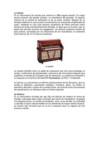 c) Celesta
Es un instrumento de teclado que inventó en 1886 Auguste Mustel. Su origen
parece provenir del gender javanés, un metalófono del gamelán. El aspecto
externo de la celesta es semejante al de un piano vertical. Dispone de un
teclado mediante el cual se pone en movimiento un mecanismo simplificado de
piano, mediante el cual unos macillos recubiertos de fieltro percuten sobre
láminas de metal convenientemente afinadas. Al igual que en el piano, hay un
pedal que permite accionar los apagadores. Las láminas producen sonidos de
gran pureza, suavizados por las vibraciones de los resonadores. Su extensión
suele abarcar de 4 a 5 octavas cromáticas.
La celesta
La celesta también tiene un pedal de resonancia que sirve para prolongar el
sonido. A diferencia del glockenspiel, cada barra del instrumento dispone para
amplificar el sonido de su propia caja de resonancia. La celesta se incorporó a
la orquesta en el estreno del ballet El Cascanueces, de Piotr I. Chaikovski.
Su técnica y su mecanismo no difieren prácticamente de los del piano, pero su
sonido es bellísimo, suavemente metálico, cristalino, dulce. Su timbre es
apacible y delicado. A pesar de su sonido tenue, las notas de estos instrumentos
son penetrantes y se destacan sobre el fondo orquestal.
d) Xilófono
Es un instrumento formado por dos filas de láminas de madera en forma de
teclado, colocadas sobre tubos verticales que hacen de resonadores. Se golpea
con baquetas duras. Su sonido es estridente, seco y muy afinado. Su velocidad
y colorido lo hacen imprescindible en los momentos de mayor euforia musical.
La versión más corriente que se ve en la orquesta tiene un registro de tres
octavas y media.
 