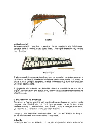 El xilófono
e) Glockenspiel
También conocido como lira, su construcción es semejante a la del xilófono,
pero sus láminas son metálicas, por lo que su timbre pierde sequedad y se hace
más vibrante.
El glockenspiel
El glockenspiel tiene un registro de dos octavas y media y consiste en una serie
de láminas de acero graduadas musicalmente y colocadas en dos filas, como las
teclas blancas y negras del piano. Se toca con mazos muy duros que producen
un sonido acampanado.
El grupo de instrumentos de percusión melódica suele estar servido en la
orquesta sinfónica por tres ejecutantes, uno de los cuales atiende en exclusiva
a los timbales.
2. Instrumentos no melódicos
Este grupo lo forman aquellos instrumentos de percusión que no pueden emitir
ninguna nota identificable, es decir que producen notas de una altura
indeterminada y no son afinables. Su sonido es concreto: siempre es el mismo
y no admite más variación que la gradación dinámica.
Este grupo instrumental es muy numeroso, por lo que sólo se describirá alguno
de los instrumentos más habituales en la orquesta.
a) Bombo
Es un gran cilindro de madera, con dos parches paralelos extendidos en sus
 