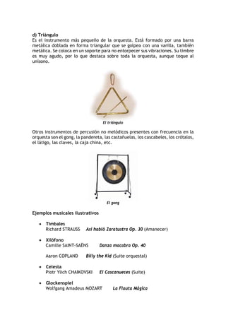 d) Triángulo
Es el instrumento más pequeño de la orquesta. Está formado por una barra
metálica doblada en forma triangular que se golpea con una varilla, también
metálica. Se coloca en un soporte para no entorpecer sus vibraciones. Su timbre
es muy agudo, por lo que destaca sobre toda la orquesta, aunque toque al
unísono.
El triángulo
Otros instrumentos de percusión no melódicos presentes con frecuencia en la
orquesta son el gong, la pandereta, las castañuelas, los cascabeles, los crótalos,
el látigo, las claves, la caja china, etc.
El gong
Ejemplos musicales ilustrativos
• Timbales
Richard STRAUSS Así habló Zaratustra Op. 30 (Amanecer)
• Xilófono
Camille SAINT-SAËNS Danza macabra Op. 40
Aaron COPLAND Billy the Kid (Suite orquestal)
• Celesta
Piotr Ylich CHAIKOVSKI El Cascanueces (Suite)
• Glockenspiel
Wolfgang Amadeus MOZART La Flauta Mágica
 