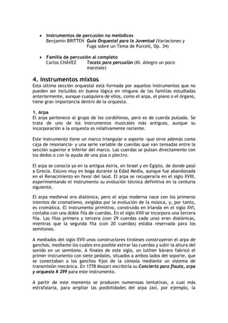 • Instrumentos de percusión no melódicos
Benjamín BRITTEN Guía Orquestal para la Juventud (Variaciones y
Fuga sobre un Tema de Purcell, Op. 34)
• Familia de percusión al completo
Carlos CHÁVEZ Tocata para percusión (III. Allegro un poco
marziale)
4. Instrumentos mixtos
Esta última sección orquestal está formada por aquellos instrumentos que no
pueden ser incluidos en buena lógica en ninguna de las familias estudiadas
anteriormente, aunque cualquiera de ellos, como el arpa, el piano o el órgano,
tiene gran importancia dentro de la orquesta.
1. Arpa
El arpa pertenece al grupo de los cordófonos, pero es de cuerda pulsada. Se
trata de uno de los instrumentos musicales más antiguos, aunque su
incorporación a la orquesta es relativamente reciente.
Este instrumento tiene un marco triangular o soporte -que sirve además como
caja de resonancia- y una serie variable de cuerdas que van tensadas entre la
sección superior e inferior del marco. Las cuerdas se pulsan directamente con
los dedos o con la ayuda de una púa o plectro.
El arpa se conocía ya en la antigua Asiria, en Israel y en Egipto, de donde pasó
a Grecia. Estuvo muy en boga durante la Edad Media, aunque fue abandonada
en el Renacimiento en favor del laúd. El arpa se recuperaría en el siglo XVIII,
experimentando el instrumento su evolución técnica definitiva en la centuria
siguiente.
El arpa medieval era diatónica, pero el arpa moderna nace con los primeros
intentos de cromatismo, exigidos por la evolución de la música, y, por tanto,
es cromática. El instrumento primitivo, construido en Irlanda en el siglo XVI,
contaba con una doble fila de cuerdas. En el siglo XVII se incorpora una tercera
fila. Las filas primera y tercera (con 29 cuerdas cada una) eran diatónicas,
mientras que la segunda fila (con 20 cuerdas) estaba reservada para los
semitonos.
A mediados del siglo XVII unos constructores tiroleses construyeron el arpa de
ganchos, mediante los cuales era posible estirar las cuerdas y subir la altura del
sonido en un semitono. A finales de este siglo, un luthier bávaro fabricó el
primer instrumento con siete pedales, situados a ambos lados del soporte, que
se conectaban a los ganchos fijos de la cónsola mediante un sistema de
transmisión mecánica. En 1778 Mozart escribiría su Concierto para flauta, arpa
y orquesta K 299 para este instrumento.
A partir de este momento se producen numerosas tentativas, a cual más
estrafalaria, para ampliar las posibilidades del arpa (así, por ejemplo, la
 