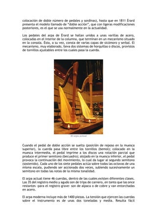 colocación de doble número de pedales y sordinas), hasta que en 1811 Érard
presenta el modelo llamado de “doble acción”, que con ligeras modificaciones
posteriores, es el que se usa normalmente en la actualidad.
Los pedales del arpa de Érard se hallan unidos a unas varillas de acero,
colocadas en el interior de la columna, que terminan en un mecanismo situado
en la consola. Ésta, a su vez, consta de varias capas de sicómoro y serbal. El
mecanismo, muy elaborado, lleva dos sistemas de horquillas o discos, provistos
de tornillos ajustables entre los cuales pasa la cuerda.
El arpa actual
Cuando el pedal de doble acción se suelta (posición de reposo en la muesca
superior), la cuerda pasa libre entre los tornillos (bemol); colocado en la
muesca intermedia, el pedal imprime a los discos una rotación parcial que
produce el primer semitono (becuadro); alojado en la muesca inferior, el pedal
provoca la continuación del movimiento, lo cual da lugar al segundo semitono
(sostenido). Cada uno de los siete pedales actúa sobre todas las octavas de una
misma escala, pudiendo ser accionado dos veces, subiendo sucesivamente un
semitono en todas las notas de la misma tonalidad.
El arpa actual tiene 46 cuerdas, dentro de las cuales existen diferentes clases.
Las 35 del registro medio y agudo son de tripa de carnero, en tanto que las once
restantes -para el registro grave- son de alpaca o de cobre y van entorchadas
en acero.
El arpa moderna incluye más de 1400 piezas. La tensión que ejercen las cuerdas
sobre el instrumento es de unas dos toneladas y media. Resulta fácil
 
