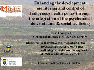 Enhancing the development, 
monitoring and control of 
Indigenous health policy through 
the integration of the psychosocial 
determinants & social wellbeing 
David Campbell 
Centre for Remote Health, Alice Springs 
Objective: To show how the integration of the 
psychosocial stressors with social 
wellbeing can enhance the application 
of SWB as a health policy tool 
I have no conflict of interest to disclose 
 