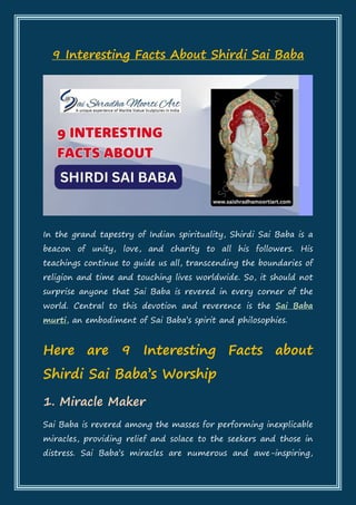 9 Interesting Facts About Shirdi Sai Baba
In the grand tapestry of Indian spirituality, Shirdi Sai Baba is a
beacon of unity, love, and charity to all his followers. His
teachings continue to guide us all, transcending the boundaries of
religion and time and touching lives worldwide. So, it should not
surprise anyone that Sai Baba is revered in every corner of the
world. Central to this devotion and reverence is the Sai Baba
murti, an embodiment of Sai Baba’s spirit and philosophies.
Here are 9 Interesting Facts about
Shirdi Sai Baba’s Worship
1. Miracle Maker
Sai Baba is revered among the masses for performing inexplicable
miracles, providing relief and solace to the seekers and those in
distress. Sai Baba’s miracles are numerous and awe-inspiring,
 