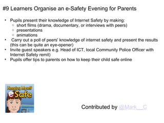 #9 Learners Organise an e-Safety Evening for Parents Pupils present their knowledge of Internet Safety by making: short films (drama, documentary, or interviews with peers) presentations animations   Carry out a poll of peers' knowledge of internet safety and present the results (this can be quite an eye-opener) Invite guest speakers e.g. Head of ICT, local Community Police Officer with Internet Safety remit) Pupils offer tips to parents on how to keep their child safe online Contributed by  @Mark__C 