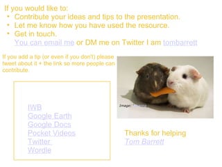 If you would like to:  Contribute your ideas and tips to the presentation. Let me know how you have used the resource. Get in touch.  You can email me  or DM me on Twitter I am  tombarrett   Thanks for helping Tom Barrett   Image: ‘ Sharing ‘ If you add a tip (or even if you don't) please tweet about it + the link so more people can contribute. Other "Interesting Ways" Presentations. IWB   Google Earth   Google Docs   Pocket Videos Twitter    Wordle   