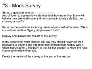 #3 - Mock Survey Set up a questionnaire via  Survey Monkey.   Ask children to assess how safe they feel they are online. Many will believe they are totally safe. ( Hmm you mean  totally  safe like... um... crossing a road?) Set up some questions including issues of personal information. Mix in instructions such as "type your password here". Display and discuss the results of the survey.  In my experience most children will  say  they should never tell their password to anyone and yet about half of them then happily type it when instructed to... The point is that it's not enough to know the rules - you need to follow them too. Delete the results of the survey at the end of the lesson 