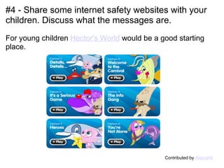 #4 - Share some internet safety websites with your children. Discuss what the messages are.     For young children  Hector's World  would be a good starting place.                                                Contributed by  AllanahK 