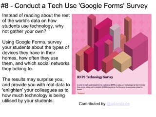 #8 - Conduct a Tech Use 'Google Forms' Survey Instead of reading about the rest of the world's data on how students use technology, why not gather your own?  Using Google Forms, survey your students about the types of devices they have in their homes, how often they use them, and which social networks they belong to. The results may surprise you, and provide you with real data to 'enlighten' your colleagues as to how much technology is being utilised by your students. Contributed by  @adambrice 