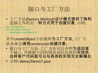 接口与工厂方法
• 工厂方法(Factory Method)设计模式提供了除构
  造器之外的另一种方式用于创建对象, 示例:
class SomeObject {...}
class SomeObjectFactory {
    SomeObject createObject() {...}
}
其中createObject方法被称为工厂方法, 工厂方
法本身会调用constructor创建对象;
• 接口与工厂方法: 工厂方法可以声明为返回某
  个接口, 并根据不同的情况返回具体的实现类.
  这样客户代码就可以与具体的实现完全解耦合.
• 示例: demo/Demo7.java
 