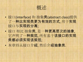 概述
• 接口(interface) 和 抽象类(abstract class)提供
  了一种比实现类更为有效的方式, 用于实现
  接口与实现的分离;
• 接口 相比 抽象类, 是一种更高层次的抽象,
  它声明了一种规范, 所有基于该接口的实现
  类都必须实现该规范;
• 本章将从接口介绍, 然后介绍抽象类.
 