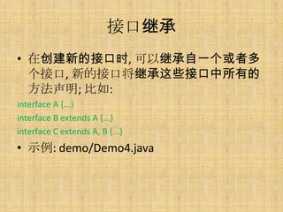 接口继承
• 在创建新的接口时, 可以继承自一个或者多
  个接口, 新的接口将继承这些接口中所有的
  方法声明; 比如:
interface A {...}
interface B extends A {...}
interface C extends A, B {...}
• 示例: demo/Demo4.java
 
