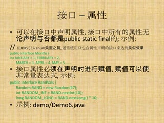 接口 – 属性
• 可以在接口中声明属性, 接口中所有的属性无
   论声明与否都是public static final的; 示例:
// 在JDK5引入enum类型之前, 通常使用只包含属性声明的接口来达到类似效果
public interface Months {
int JANUARY = 1, FEBRUARY = 2,
     MARCH = 3, APRIL = 4, MAY = 5 ......
• 接口属性必须在声明时进行赋值, 赋值可以使
  非常量表达式, 示例:
public interface RandVals {
   Random RAND = new Random(47);
   int RANDOM_INT = RAND.nextInt(10);
   long RANDOM_LONG = RAND.nextLong() * 10; ...
• 示例: demo/Demo6.java
 