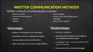 WRITTEN COMMUNICATION METHODS
•Advantages
– Evidence of message can be maintained
– Essential for certain complicated messages
– Can be copied and shared with others
– Quick and cheap way to reach a large audience.
•Written methods of communication includes:
– Business Letters
– Memos (Memorandum)
– Reports
– Notices
•Disadvantages
– No direct feedback
– Noteasytocheckwhetherthemessagehas
beenreceivedandactedproperly
– Language used could be difficult for
some receivers
– No opportunity for using body language
– Text messages
– Email, social networking sites &
tweeting
– Other forms using IT
 