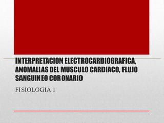 INTERPRETACION ELECTROCARDIOGRAFICA,
ANOMALIAS DEL MUSCULO CARDIACO, FLUJO
SANGUINEO CORONARIO
FISIOLOGIA 1
 
