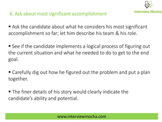 www.interviewmocha.com
6. Ask about most significant accomplishment
 Ask the candidate about what he considers his most significant
accomplishment so far; let him describe his team & his role.
 See if the candidate implements a logical process of figuring out
the current situation and what he needed to do to get to the end
goal.
 Carefully dig out how he figured out the problem and put a plan
together.
 The finer details of his story would clearly indicate the
candidate’s ability and potential.
 