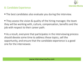 www.interviewmocha.com
8. Candidate Experience
 The best candidates also evaluate you during the interview.
 They assess the vision & quality of the hiring manager, the team
they will be working with, culture, compensation, benefits and the
job with respect to their career path.
 As a result, everyone that participates in the interviewing process
should devote some time to address these topics, sell the
opportunity, and ensure that the candidate experience is a good
one for the interviewee.
 