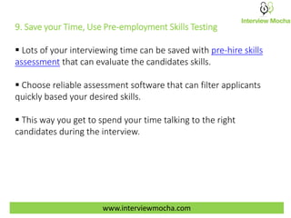 www.interviewmocha.com
9. Save your Time, Use Pre-employment Skills Testing
 Lots of your interviewing time can be saved with pre-hire skills
assessment that can evaluate the candidates skills.
 Choose reliable assessment software that can filter applicants
quickly based your desired skills.
 This way you get to spend your time talking to the right
candidates during the interview.
 