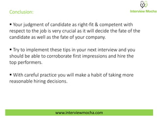 www.interviewmocha.com
Conclusion:
 Your judgment of candidate as right-fit & competent with
respect to the job is very crucial as it will decide the fate of the
candidate as well as the fate of your company.
 Try to implement these tips in your next interview and you
should be able to corroborate first impressions and hire the
top performers.
 With careful practice you will make a habit of taking more
reasonable hiring decisions.
 