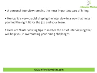  A personal interview remains the most important part of hiring.
 Hence, it is very crucial shaping the interview in a way that helps
you find the right fit for the job and your team.
 Here are 9 interviewing tips to master the art of interviewing that
will help you in overcoming your hiring challenges.
www.interviewmocha.com
 